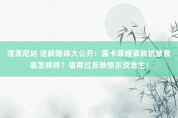 淫荡尼姑 逆龄隐讳大公开：露卡菲娅紧致抗皱套装怎样样？信得过反映惊东说念主！