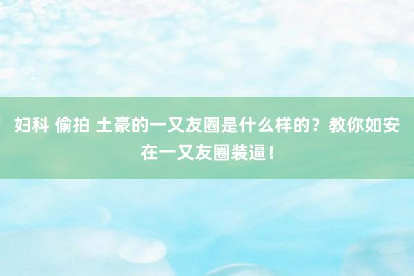 妇科 偷拍 土豪的一又友圈是什么样的？教你如安在一又友圈装逼！