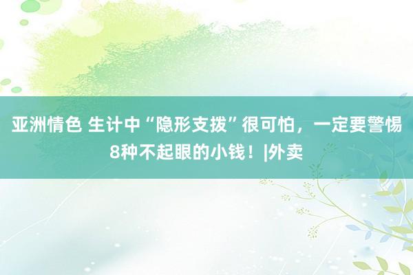 亚洲情色 生计中“隐形支拨”很可怕，一定要警惕8种不起眼的小钱！|外卖