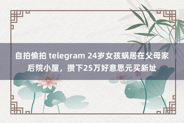 自拍偷拍 telegram 24岁女孩蜗居在父母家后院小屋，攒下25万好意思元买新址