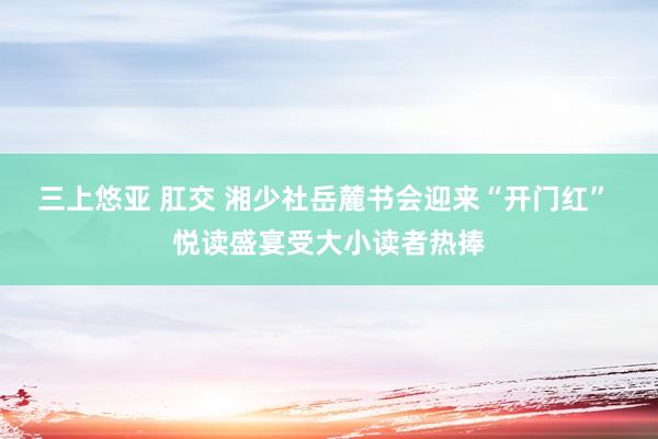 三上悠亚 肛交 湘少社岳麓书会迎来“开门红” 悦读盛宴受大小读者热捧