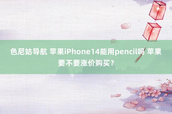 色尼姑导航 苹果iPhone14能用pencil吗 苹果要不要涨价购买？