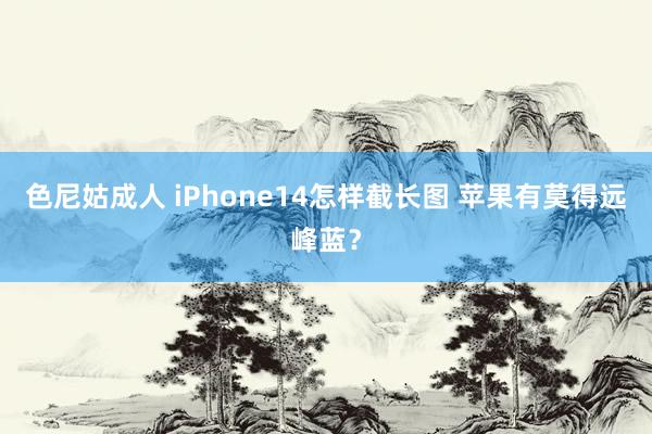 色尼姑成人 iPhone14怎样截长图 苹果有莫得远峰蓝？