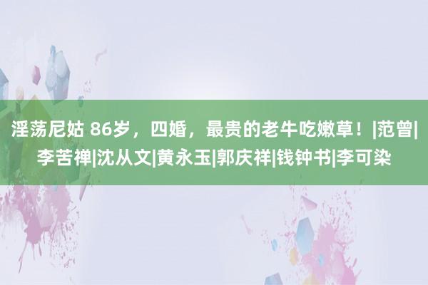 淫荡尼姑 86岁，四婚，最贵的老牛吃嫩草！|范曾|李苦禅|沈从文|黄永玉|郭庆祥|钱钟书|李可染