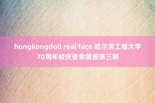 hongkongdoll real face 哈尔滨工程大学70周年校庆使命简报第三期