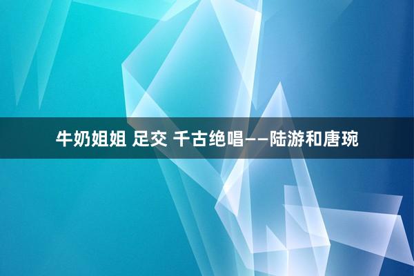 牛奶姐姐 足交 千古绝唱——陆游和唐琬