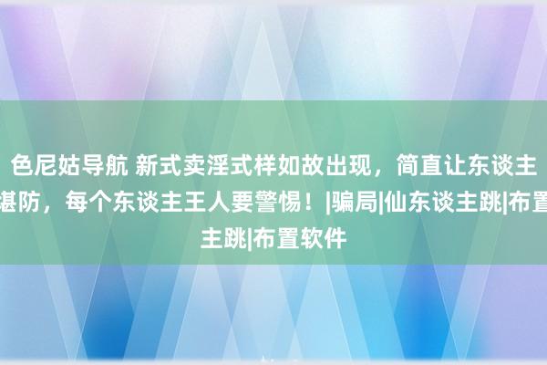 色尼姑导航 新式卖淫式样如故出现，简直让东谈主防不堪防，每个东谈主王人要警惕！|骗局|仙东谈主跳|布置软件