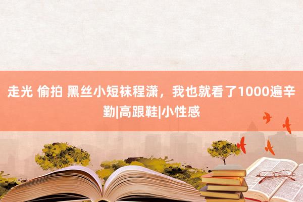 走光 偷拍 黑丝小短袜程潇，我也就看了1000遍辛勤|高跟鞋|小性感