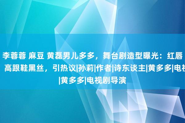 李蓉蓉 麻豆 黄磊男儿多多，舞台剧造型曝光：红唇红指甲，高跟鞋黑丝，引热议|孙莉|作者|诗东谈主|黄多多|电视剧导演