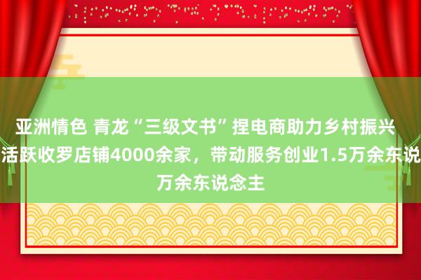 亚洲情色 青龙“三级文书”捏电商助力乡村振兴  全县活跃收罗店铺4000余家，带动服务创业1.5万余东说念主