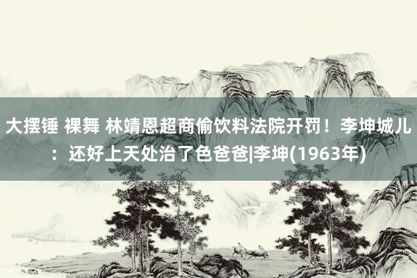 大摆锤 裸舞 林靖恩超商偷饮料法院开罚！　李坤城儿：还好上天处治了色爸爸|李坤(1963年)