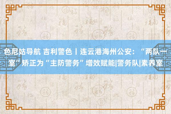 色尼姑导航 吉利警色丨连云港海州公安：“两队一室”矫正为“主防警务”增效赋能|警务队|素养室