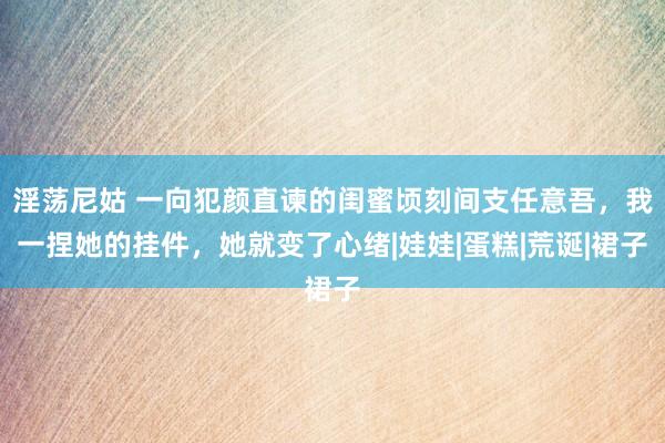 淫荡尼姑 一向犯颜直谏的闺蜜顷刻间支任意吾，我一捏她的挂件，她就变了心绪|娃娃|蛋糕|荒诞|裙子