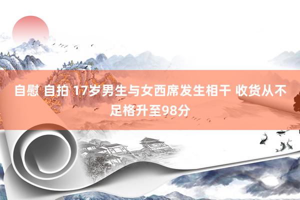 自慰 自拍 17岁男生与女西席发生相干 收货从不足格升至98分