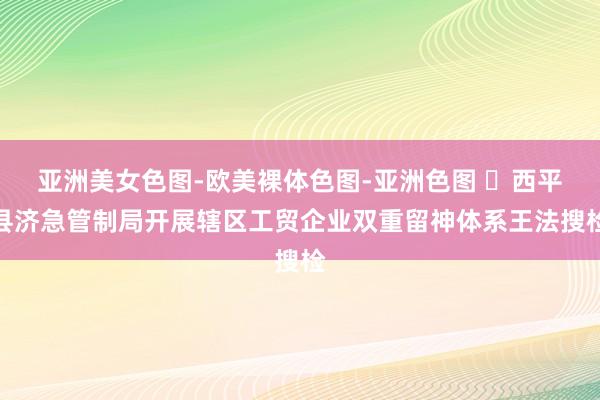 亚洲美女色图-欧美裸体色图-亚洲色图 ​西平县济急管制局开展辖区工贸企业双重留神体系王法搜检