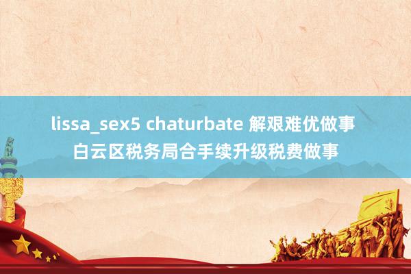 lissa_sex5 chaturbate 解艰难优做事 白云区税务局合手续升级税费做事