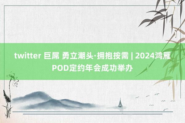 twitter 巨屌 勇立潮头·拥抱按需 | 2024鸿雁POD定约年会成功举办