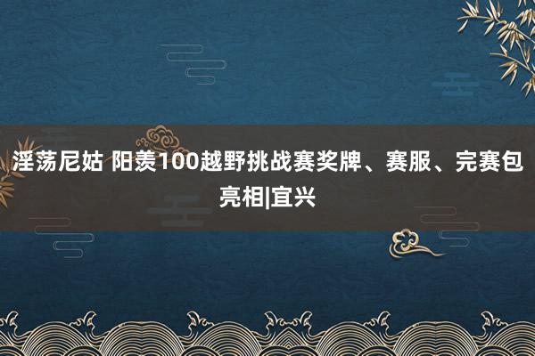 淫荡尼姑 阳羡100越野挑战赛奖牌、赛服、完赛包亮相|宜兴