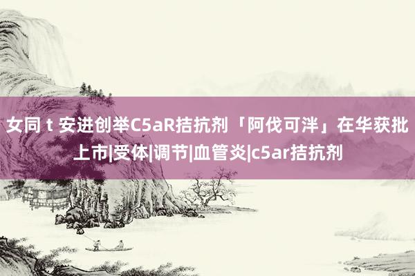 女同 t 安进创举C5aR拮抗剂「阿伐可泮」在华获批上市|受体|调节|血管炎|c5ar拮抗剂