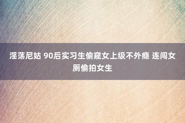 淫荡尼姑 90后实习生偷窥女上级不外瘾 连闯女厕偷拍女生