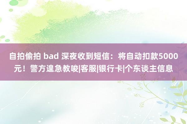 自拍偷拍 bad 深夜收到短信：将自动扣款5000元！警方遑急教唆|客服|银行卡|个东谈主信息