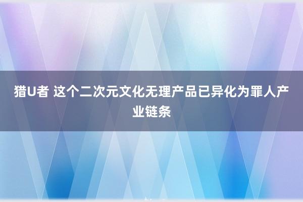 猎U者 这个二次元文化无理产品已异化为罪人产业链条