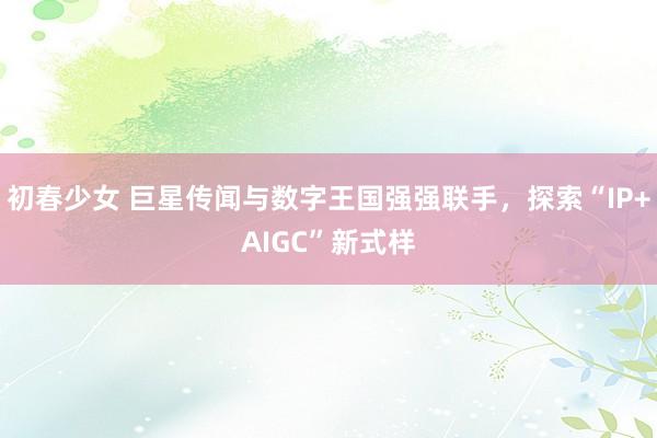 初春少女 巨星传闻与数字王国强强联手，探索“IP+AIGC”新式样