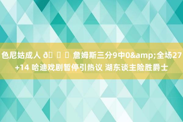 色尼姑成人 🏀詹姆斯三分9中0&全场27+14 哈迪戏剧暂停引热议 湖东谈主险胜爵士