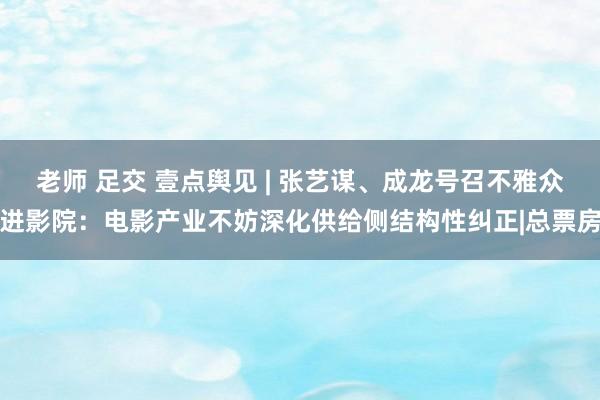 老师 足交 壹点舆见 | 张艺谋、成龙号召不雅众进影院：电影产业不妨深化供给侧结构性纠正|总票房