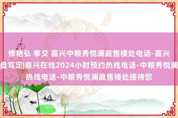 修艳弘 拳交 嘉兴中粮秀悦澜庭售楼处电话-嘉兴中粮秀悦澜庭楼盘笃定|嘉兴在线2024小时预约热线电话-中粮秀悦澜庭售楼处接待您