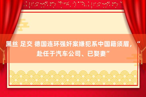 黑丝 足交 德国连环强奸案嫌犯系中国籍须眉，“赴任于汽车公司、已娶妻”