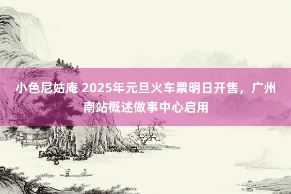 小色尼姑庵 2025年元旦火车票明日开售，广州南站概述做事中心启用