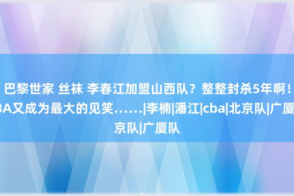 巴黎世家 丝袜 李春江加盟山西队？整整封杀5年啊！CBA又成为最大的见笑……|李楠|潘江|cba|北京队|广厦队