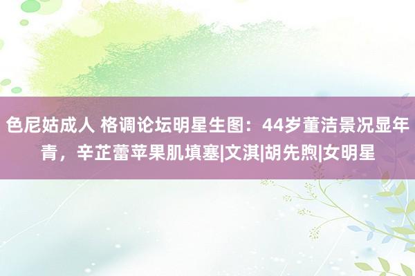 色尼姑成人 格调论坛明星生图：44岁董洁景况显年青，辛芷蕾苹果肌填塞|文淇|胡先煦|女明星