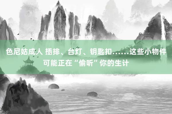 色尼姑成人 插排、台灯、钥匙扣……这些小物件可能正在“偷听”你的生计