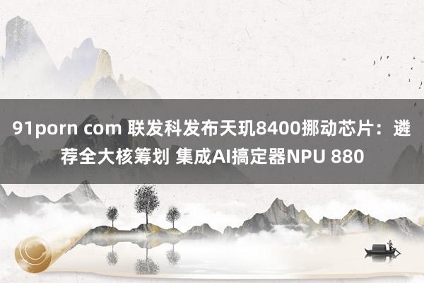 91porn com 联发科发布天玑8400挪动芯片：遴荐全大核筹划 集成AI搞定器NPU 880