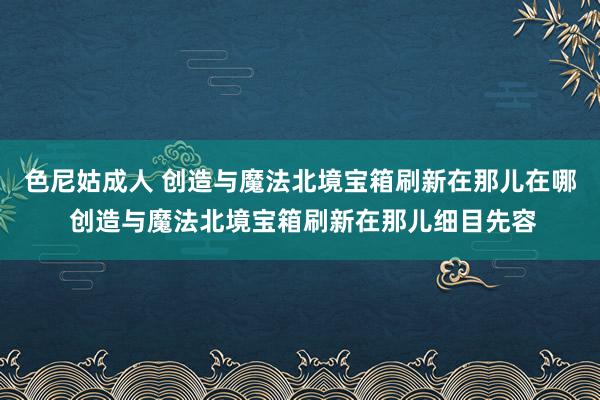 色尼姑成人 创造与魔法北境宝箱刷新在那儿在哪 创造与魔法北境宝箱刷新在那儿细目先容