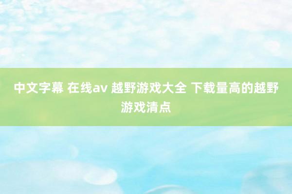 中文字幕 在线av 越野游戏大全 下载量高的越野游戏清点