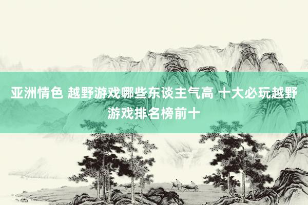 亚洲情色 越野游戏哪些东谈主气高 十大必玩越野游戏排名榜前十